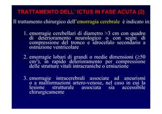 TRATTAMENTO DELL’ ICTUS IN FASE ACUTA (2)
Il trattamento chirurgico dell’emorragia cerebrale è indicato in:
1. emorragie cerebellari di diametro >3 cm con quadro
di deterioramento neurologico o con segni di
compressione del tronco e idrocefalo secondario a
ostruzione ventricolare
2. emorragie lobari di grandi o medie dimensioni (≥50
cm3), in rapido deterioramento per compressione
delle strutture vitali intracraniche o erniazione
3. emorragie intracerebrali associate ad aneurismi
o a malformazioni artero-venose, nel caso in cui la
lesione strutturale associata sia accessibile
chirurgicamente
 