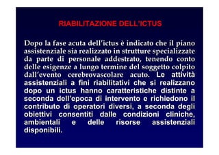 RIABILITAZIONE DELL’ICTUS
Dopo la fase acuta dellDopo la fase acuta dell’’ictusictus èè indicato che il pianoindicato che il piano
assistenziale sia realizzato in strutture specializzateassistenziale sia realizzato in strutture specializzate
da parte di personale addestrato, tenendo contoda parte di personale addestrato, tenendo conto
delle esigenze a lungo termine del soggetto colpitodelle esigenze a lungo termine del soggetto colpito
dalldall’’evento cerebrovascolare acuto.evento cerebrovascolare acuto. Le attivitLe attivitàà
assistenziali a fini riabilitativi che si realizzanoassistenziali a fini riabilitativi che si realizzano
dopo un ictus hanno caratteristiche distinte adopo un ictus hanno caratteristiche distinte a
seconda dellseconda dell’’epoca di intervento e richiedono ilepoca di intervento e richiedono il
contributo di operatori diversi, a seconda deglicontributo di operatori diversi, a seconda degli
obiettivi consentiti dalle condizioni cliniche,obiettivi consentiti dalle condizioni cliniche,
ambientali e delle risorse assistenzialiambientali e delle risorse assistenziali
disponibili.disponibili.
 