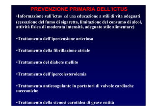 PREVENZIONE PRIMARIA DELL’ICTUS
•Informazione sull’ictus ed una educazione a stili di vita adeguati
(cessazione del fumo di sigaretta, limitazione del consumo di alcol,
attività fisica di moderata intensità, adeguato stile alimentare)
•Trattamento dell’ipertensione arteriosa
•Trattamento della fibrillazione atriale
•Trattamento del diabete mellito
•Trattamento dell’ipercolesterolemia
•Trattamento anticoagulante in portatori di valvole cardiache
meccaniche
•Trattamento della stenosi carotidea di grave entità
 