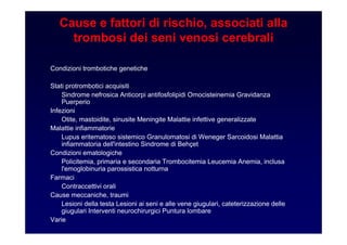 Cause e fattori di rischio, associati alla
trombosi dei seni venosi cerebrali
Condizioni trombotiche genetiche
Stati protrombotici acquisiti
Sindrome nefrosica Anticorpi antifosfolipidi Omocisteinemia Gravidanza
Puerperio
Infezioni
Otite, mastoidite, sinusite Meningite Malattie infettive generalizzate
Malattie infiammatorie
Lupus eritematoso sistemico Granulomatosi di Weneger Sarcoidosi Malattia
infiammatoria dell'intestino Sindrome di Behçet
Condizioni ematologiche
Policitemia, primaria e secondaria Trombocitemia Leucemia Anemia, inclusa
l'emoglobinuria parossistica notturna
Farmaci
Contraccettivi orali
Cause meccaniche, traumi
Lesioni della testa Lesioni ai seni e alle vene giugulari, cateterizzazione delle
giugulari Interventi neurochirurgici Puntura lombare
Varie
 