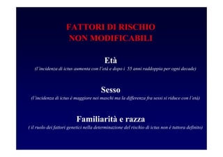 FATTORI DI RISCHIO
NON MODIFICABILI
Età
(l’incidenza di ictus aumenta con l’età e dopo i 55 anni raddoppia per ogni decade)
Sesso
(l’incidenza di ictus è maggiore nei maschi ma la differenza fra sessi si riduce con l’età)
Familiarità e razza
( il ruolo dei fattori genetici nella determinazione del rischio di ictus non è tuttora definito)
 