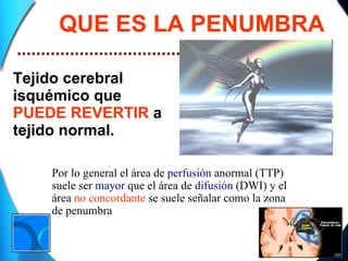QUE ES LA PENUMBRA Tejido cerebral isquémico que  PUEDE REVERTIR  a tejido normal. Por lo general el área de  perfusión  anormal (TTP) suele ser  mayor  que el área de  difusión  (DWI) y el área  no concordante  se suele señalar como la zona de penumbra 