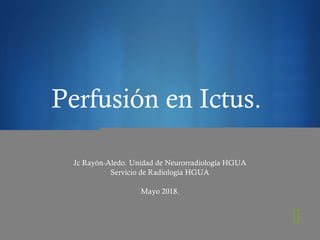 
Perfusión en Ictus.
Jc Rayón-Aledo. Unidad de Neurorradiología HGUA
Servicio de Radiología HGUA
Mayo 2018.
 