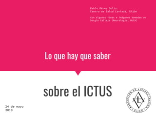 Lo que hay que saber
sobre el ICTUS
Pablo Pérez Solís.
Centro de Salud Laviada, Gijón
Con algunas ideas e imágenes tomadas de
Sergio Calleja (Neurología, HUCA)
24 de mayo
2019
 