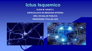 Ictus Isquemico
ALIDA M. NAVAS C.
ESPECIALISTA EN MEDICINA INTERNA
DRA. EN SALUD PUBLICA
PROFESORA TITULAR UDO
 