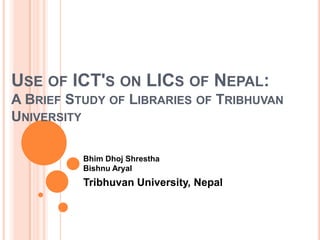 Use of ICT's on LICs of Nepal: A Brief Study of Libraries of Tribhuvan University  BhimDhojShresthaBishnuAryal Tribhuvan University, Nepal 