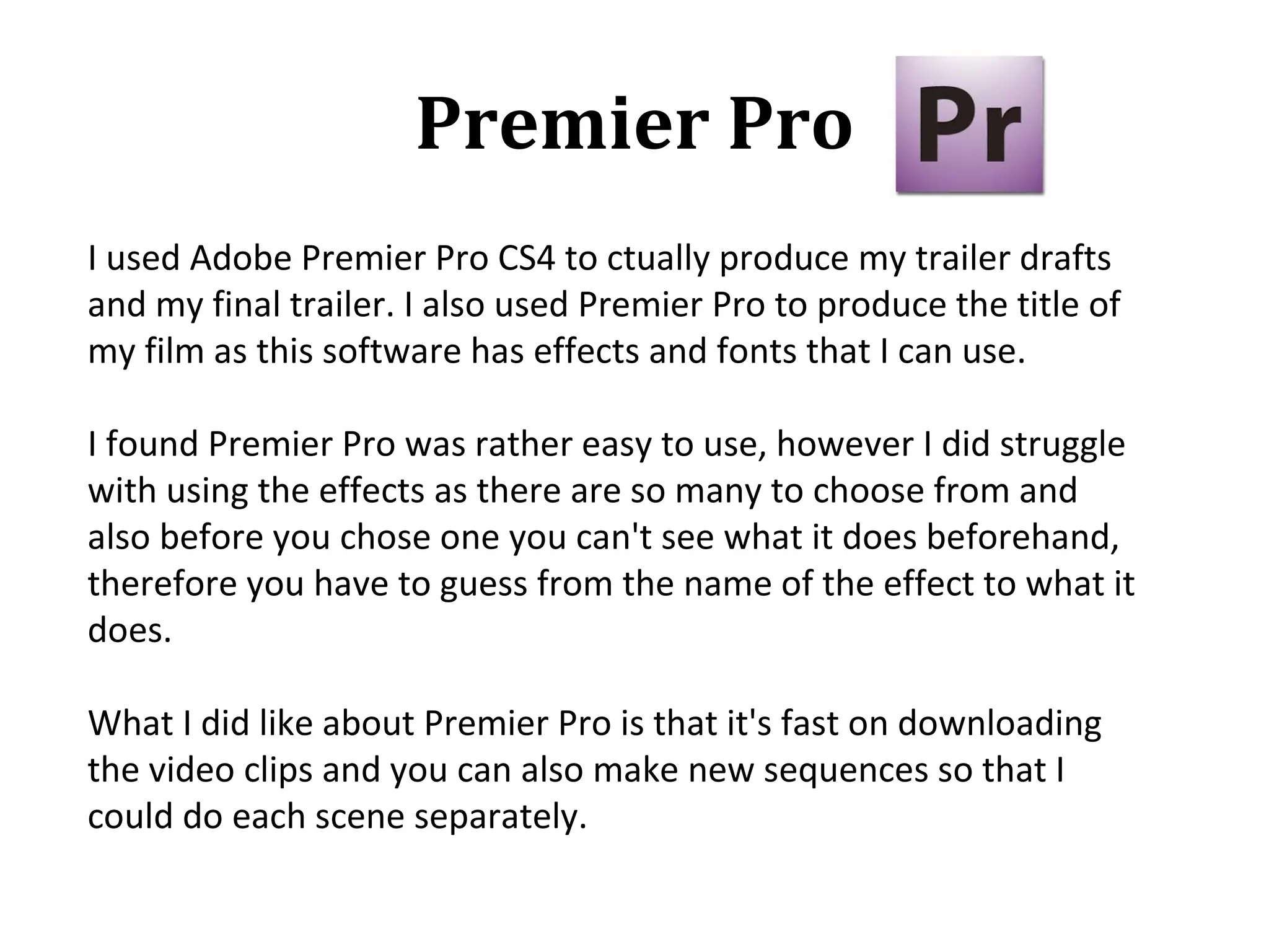 Premier Pro
I used Adobe Premier Pro CS4 to ctually produce my trailer drafts
and my final trailer. I also used Premier Pro to produce the title of
my film as this software has effects and fonts that I can use.

I found Premier Pro was rather easy to use, however I did struggle
with using the effects as there are so many to choose from and
also before you chose one you can't see what it does beforehand,
therefore you have to guess from the name of the effect to what it
does.

What I did like about Premier Pro is that it's fast on downloading
the video clips and you can also make new sequences so that I
could do each scene separately.
 