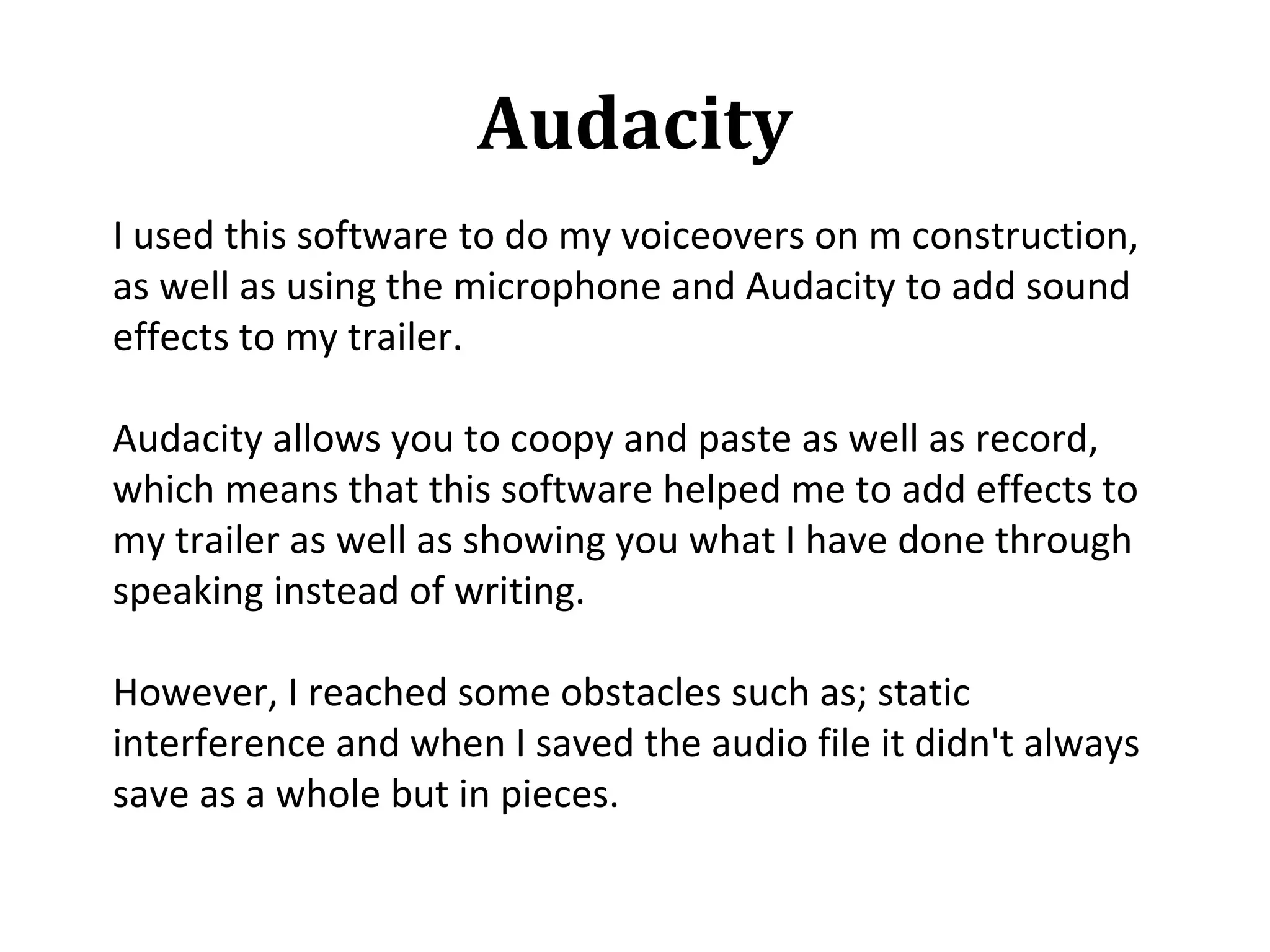 Audacity
I used this software to do my voiceovers on m construction,
as well as using the microphone and Audacity to add sound
effects to my trailer.

Audacity allows you to coopy and paste as well as record,
which means that this software helped me to add effects to
my trailer as well as showing you what I have done through
speaking instead of writing.

However, I reached some obstacles such as; static
interference and when I saved the audio file it didn't always
save as a whole but in pieces.
 