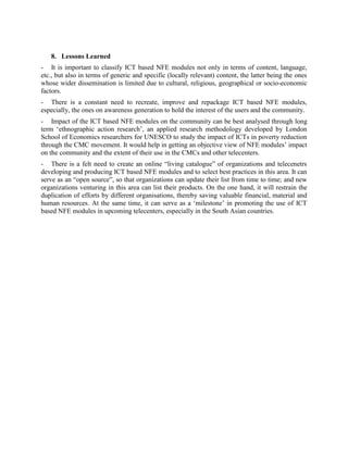 - They are concerned about CD duplication and free distribution of modules developed by
them since module production is a resource intensive activity. They are more interested in
directly dealing with the partners requiring such products.
- Repeated screening of the same CDs or DVDs is considered very boring by the community.
The module developers face the challenge of holding the interest of the community in their
products, which need regular improvisations.
- The answers to impact assessment interview schedules are very stereotypical. They do not
reflect the exact condition/situation prevailing at the village community level and opinions of
beneficiaries. The lack of any benchmark data limits „then and now‟ comparisons.
- Interview schedules do not enable the assessment of behavioural changes or the changes
brought about in the perception of the people, like enhanced self confidence; women taking
iron/folic acid rich food to prevent anaemia; girls discussing puberty and adolescent health;
increased interaction between adolescent boys and girls; etc. It requires long term objective
assessment through appropriate applied research methodology.
- Irregular or complete lack of Internet connectivity and lack of necessary infrastructure, such
as computers and related paraphernalia deter the rapid spread of ICT based NFE module use.
These should be packaged not only as CDs, but also as DVDs and audio content that can be
telecasted/broadcasted/narrowcasted through traditional ICTs, such as television and radio.
- Some users as well as telecentre managers felt that ICT based NFE modules can never
replace face to face interaction between the teacher and the student, which is important and
essential for very young students. But they definitely support and add value to traditional, formal
education.


   8. Lessons Learned
- It is important to classify ICT based NFE modules not only in terms of content, language,
etc., but also in terms of generic and specific (locally relevant) content, the latter being the ones
whose wider dissemination is limited due to cultural, religious, geographical or socio-economic
factors.
- There is a constant need to recreate, improve and repackage ICT based NFE modules,
especially, the ones on awareness generation to hold the interest of the users and the community.
- Impact of the ICT based NFE modules on the community can be best analysed through long
term „ethnographic action research‟, an applied research methodology developed by London
School of Economics researchers for UNESCO to study the impact of ICTs in poverty reduction
through the CMC movement. It would help in getting an objective view of NFE modules‟ impact
on the community and the extent of their use in the CMCs and other telecenters.
- There is a felt need to create an online “living catalogue” of organizations and telecentres
developing and producing ICT based NFE modules and to select best practices in this area. It can
serve as an “open source”, so that organizations can update their list from time to time; and new
organizations venturing in this area can list their products. On the one hand, it will restrain the
duplication of efforts by different organisations, thereby saving valuable financial, material and
human resources. At the same time, it can serve as a „milestone‟ in promoting the use of ICT
based NFE modules in upcoming telecenters, especially in the South Asian countries.
 