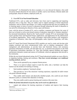 rural development and the role of women in development”4. As illustrated by the above
examples, it is very relevant for learners, who could not pursue formal education for one reason
or another, such as neo-literates, illiterate adults and young people, drop-out students, employed
youth, etc.


      2. Use of ICTs in Non-Formal Education
Traditional ICTs, such as radio and television, have been used in supporting and imparting
education since a long time. They are widely used to support learning in formal educational
institutions, such as schools and colleges. It is widely recognized that they have an enabling role
in fostering equity in terms of access to education through enhancing the reach of education to
one and all by eliminating the obstacles of time, space and distance.
Later, with the advent of modern ICTs, such as satellites, computers and Internet, the scope of
their use in formal as well as non-formal systems of education, especially in „distance education‟
has increased tremendously. Based on the „teach yourself‟ concept, ICTs are increasingly being
used to produce basic and functional literacy applications, and applications for the enhancement
of livelihood opportunities. These usually encompass multi-media products with imaginative
integration of animation, video clips, still photographs, audio, hypertext, hyperlinks, web links,
etc.
Such ICT based Non-Formal Educational (NFE) modules are used to create and develop wide
ranging vocational and micro entrepreneurial skills, such as database management, office
management and administration; to provide basic and functional literacy and awareness
generation information on health, self and child care, etc.; to promote best practices in the field
of agriculture, horticulture, etc. as mentioned before. Thus, they facilitate capacity building; and
suggest and promote alternative means and sources of livelihoods relevant to the community.
Within the non formal educational setting, the ICT based educational modules are more effective
in imparting teaching, training and awareness. They have several advantages over traditional
teaching methods, such as:
•         These can be operated by any computer literate person.
•       There is no need of subject expert to teach the skills, only a facilitator can help the
learners use the modules for learning or training.
•         Such modules emphasize „learning by doing‟.
•     They provide an „out of the classroom‟ learning experience, especially for adult women
who prefer informal settings.
•      They enable adult learners and physically disabled people, who could not join formal
education system, to continue their education or training.
•         They also enable youth to pursue learning and vocation at the same time.
Within the formal educational set up also, they can be used very effectively to:
•     Support and enhance the learning experience of students and improve their learning
outcomes;
4
    McGivney and Murray, 1992.
 