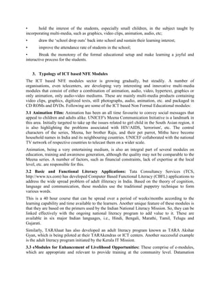 •      Hold the interest of the students, especially small children, in the subject taught by
incorporating multi-media, such as graphics, video clips, animation, audio, etc;
•      Draw the „school drop outs‟ back into school and sustain their learning interest;
•      Improve the attendance rate of students in the school;
•       Break the monotony of the formal educational setup and make learning a joyful and
interactive process for the students.


    3. Typology of ICT based NFE Modules
The ICT based NFE module sector is growing gradually, but steadily. A number of
organisations, even telecenters, are developing very interesting and innovative multi-media
modules that consist of either a combination of animation, audio, video, hypertext, graphics or
only animation, only audio-video mediums. These are mainly multi-media products containing
video clips, graphics, digitized texts, still photographs, audio, animation, etc. and packaged in
CD ROMs and DVDs. The ICT based Non Formal Educational modules are generally available
in the following formats:
3.1 Animation Film: Animation has been an all time favourite to convey social messages that
appeal to children and adults alike. UNICEF's Meena Communication Initiative is a landmark in
this area. Initially targeted to take up the issues related to girl child in the South Asian region, it
is also highlighting the problems associated with HIV/AIDS, 'terrorism', etc. The central
characters of the series, Meena, her brother Raju, and their pet parrot, Mithu have become
household names in India and its neighbouring countries. UNICEF collaborated with the national
TV network of respective countries to telecast them on a wider scale.
Animation, being a very entertaining medium, is also an integral part of several modules on
education, training and awareness generation, although the quality may not be comparable to the
Meena series. This is because the creation of animation films is very expensive. Apart from this,
other factor responsible for the lack of quality is lack of expertise at the local level.
3.2 Basic and Functional Literacy Applications: Tata Consultancy Services (TCS,
http://www.tcs.com) has developed Computer Based Functional Literacy (CBFL) applications to
address the wide spread problem of adult illiteracy in India. Based on the theory of cognition,
language and communication, these modules use the traditional puppetry technique to form
various words. This is a hit with the rural people.
This is a 40 hour course that can be spread over a period of weeks/months according to the
learning capability and time available to the learners. Another unique feature of these modules is
that they are based on the primers used by the Indian National Literacy Mission. So, they can be
linked effectively with the ongoing national literacy program to add value to it. These are
available in six major Indian languages, i.e., Hindi, Bengali, Marathi, Tamil, Telugu and
Gujarati.
Similarly, TARAhaat has also developed an adult literacy program known as TARA Akshar
Gyan, which is being piloted at their TARAkendras or ICT centers. The cache is that it does not
come along the TARAkendra establishment package. The TARAkendra owner has to seek the
permission to run this course separately. Another successful example is the adult literacy
 