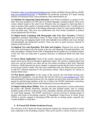 program initiated by the Kerala IT Mission through their Akshaya centres. They basically offer a
digital literacy programme, which is very popular among the rural men and women alike.
3.3 eModules for Enhancement of Livelihood Opportunities: These comprise of e-modules,
which are appropriate and relevant to provide training at the community level. Datamation
Foundation (http://www.datamationfoundation.org) in India and Dhaka Ahsania Mission (DAM,
http://www.ahsaniamission.org) in Bangladesh are producing interesting ICT based training
modules on food preservation, micro-enterprises, office administration, etc.
3.4 eModules for Supporting School Education: Azim Premji Foundation is a pioneer in this
field. They have produced over 300 CDs in 16 Indian languages, including English. These cover
various subjects taught at the school level. Presently, they are engaged in improving them in
order to produce better quality e-Learning modules. Educomp Solutions Ltd. is another private
sector company that specializes in developing educational content for school going children in
rural and urban areas. They have also collaborated with Azim Premji Foundation to produce
several educational CDs for them.
3.5 Digital Stories Containing Still Photographs with Voice Over Narrative: UNESCO
supported Community Multi-Media Centers in India, Nepal and Bangladesh have developed
some interesting and engaging digital stories that highlight local problems and issues through
still photographs and background narration. These can serve as good advocacy materials at
regional or national levels.
3.6 Digitised Text with Hyperlinks, Web links and Graphics: Digitised texts can be made
very easily and inexpensively after keying in the text; and enhancing it through hyperlinks, web
links and graphics. Sitakund Youth CMC in Bangladesh has developed some wonderful contents
in this way. They are using them to generate awareness on adolescent health and other local
issues.
3.7 Server Based Applications: Some of the content, especially on education is also server
based, which can be retrieved through an application engine. The content is mapped subject and
class-wise; and the teachers can select and use the content according to their need. Educomp
Solutions, a Delhi based private sector company is engaged in producing this kind of content for
use by private schools in India. They have also collaborated with some Indian State
Governments to take ICT enhanced education to the government schools. These programs are
running in fourteen Indian States.
3.8 Web Based eLearning: In the course of the research, one web based teaching tool,
especially for mathematics, was also found. The web site is known as www.mathguru.com. It has
been developed by Educomp Solutions Ltd. The students can utilise these learning modules after
paying fee and becoming members of the site. It follows the NCERT mathematics curriculum;
and is completely text based, down to the numbering of exercises and questions. Lately, a
number of such websites have come into existence, the most recent being the „meritnation.com‟
(http://www.meritnation.com/) launched by a pioneer in the job market sector, „naukri.com‟.
3.9 Digital Talking Books (DTBs): These are multimedia representation of print publications
for people with multiple disabilities, specially the print disabled people, such as visually
disabled, people with low or decreasing vision, old people, illiterates and minorities/tribals with
no script based language. The DAISY consortium is actively involved in training people to
produce such books in developing countries. In Bangladesh, Young Power in Social Action
 