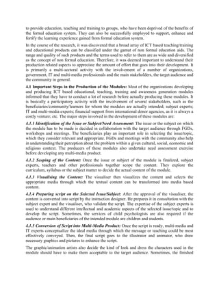 (YPSA) is actively engaged in developing DTBs and also in training people, especially the
visually disabled, to create them.


   4. ICT based NFE Module Production Process
The relevance of ICT based non formal educational modules has increased manifold in recent
years, especially in the developing countries. They can be used for a variety of reasons, such as
to provide education, teaching and training to groups, who have been deprived of the benefits of
the formal education system. They can also be successfully employed to support, enhance and
fortify the learning experience gained from formal education system.
In the course of the research, it was discovered that a broad array of ICT based teaching/training
and educational products can be classified under the gamut of non formal education aids. The
range and quality of such products and the terms used to refer to them are as wide and diversified
as the concept of non formal education. Therefore, it was deemed important to understand their
production related aspects to appreciate the amount of effort that goes into their development. It
is primarily a multi-sectoral activity with the involvement of a number of organizations,
Government, IT and multi-media professionals and the main stakeholders, the target audience
and the community in general.
4.1 Important Steps in the Production of the Modules: Most of the organizations developing
and producing ICT based educational, teaching, training and awareness generation modules
informed that they have to conduct a lot of research before actually producing these modules. It
is basically a participatory activity with the involvement of several stakeholders, such as the
beneficiaries/community/learners for whom the modules are actually intended; subject experts;
IT and multi-media experts; financial support from international donor agencies, as it is always a
costly venture; etc. The major steps involved in the development of these modules are:
4.1.1 Identification of the Issue or Subject/Need Assessment: The issue or the subject on which
the module has to be made is decided in collaboration with the target audience through FGDs,
workshops and meetings. The beneficiaries play an important role in selecting the issue/topic,
which they consider appropriate, especially if the module is meant for capacity building and
training or generating awareness on a social issue. FGDs and meetings with the community also
help in understanding their perception about the problem within a given cultural, social,
economic and religious context. The producers of these modules also undertake need assessment
exercise before developing any multi-media product.
On the other hand, the educational modules are made keeping the general school syllabus in
mind since they want to support or add value to the formal education system.
4.1.2 Scoping of the Content: Once the issue or subject of the module is finalized, subject
experts, teachers and other professionals together scope the content. They explore the
curriculum, syllabus or the subject matter to decide the actual content of the module. Scoping
helps the subject experts to stay focused, and prevents drifting away from the subject.
4.1.3 Visualising the Content: It means conceptualizing the visual representation of the content,
for example deciding the content layout, the number of graphics, pictures, etc. The visualiser
visualizes the content. He may also suggest the appropriate media through which the textual
content can be transformed into media based content. He selects any of the ICT based module
 