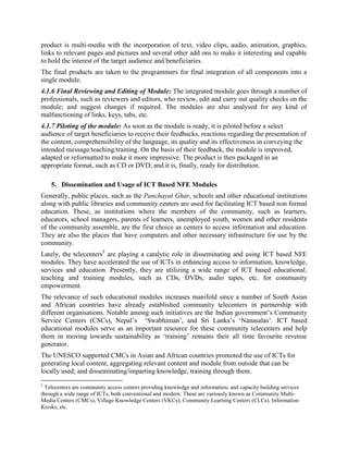 format (discussed under typology of modules) as per the requirements of the project and the
finances available with the company or organisation producing the module.
4.1.4 Preparing script on the Selected Issue/Subject: After the approval of the visualiser and the
selection of the appropriate media, the content is converted into a script by the instruction
designer. He prepares it in consultation with the subject expert and the visualiser, who validate
the script. The expertise of the subject experts is used to understand different intellectual and
academic aspects of the selected issue/topic while developing the script. Sometimes, the services
of child psychologists are also required if the audience or main beneficiaries of the intended
module are children and students.
4.1.5 Conversion of Script into Multi-Media Product: Once the script is ready, multi-media and
IT experts conceptualize the ideal media through which the message or teaching could be most
effectively conveyed. Then, the final script goes to the illustrator and animator, who draw
necessary graphics and pictures to enhance the script.
The graphic/animation artists also decide the kind of look and dress the characters used in the
module should have to make them acceptable to the target audience. Sometimes, the finished
product is multi-media with the incorporation of text, video clips, audio, animation, graphics,
links to relevant pages and pictures and several other add-ons to make it interesting and capable
to hold the interest of the target audience and beneficiaries.
The final products are taken to the programmers for final integration of all components into a
single module.
4.1.6 Final Reviewing and Editing of Module: The integrated module goes through a number of
professionals, such as reviewers and editors, who review, edit and carry out quality checks on the
module; and suggest changes if required. The modules are also analysed for any kind of
malfunctioning of links, keys, tabs, etc.
4.1.7 Piloting of the module: As soon as the module is ready, it is piloted before a select
audience of target beneficiaries to receive their feedbacks, reactions regarding the presentation of
the content, comprehensibility of the language, its quality and its effectiveness in conveying the
intended message/teaching/training. On the basis of their feedback, the module is improved,
adapted or reformatted to make it more impressive. The product is then packaged in an
appropriate format, such as CD or DVD or application; and it is, finally, ready for distribution.

   5. Dissemination and Usage of ICT Based NFE Modules
Generally, public places, such as the Panchayat Ghar, schools and other educational institutions
along with public libraries and community centers are used for facilitating ICT based non formal
education. These, as institutions where the members of the community, such as learners,
educators, school managers, parents of learners, unemployed youth, women and other residents
of the community assemble, are the first choice as centers to access information and education.
They are also the places that have computers and other necessary infrastructure for use by the
community.
 