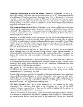 Lately, the telecenters5 are playing a catalytic role in disseminating and using ICT based NFE
modules. They have accelerated the use of ICTs in enhancing access to information, knowledge,
services and education. Presently, they are utilizing a wide range of ICT based educational,
teaching and training modules, such as CDs, DVDs, audio tapes, etc. for community
empowerment.
The relevance of such educational modules increases manifold since a number of South Asian
and African countries have already established community telecenters in partnership with
different organisations. Notable among such initiatives are the Indian government‟s Community
Service Centers (CSCs), Nepal‟s „Swabhiman‟, and Sri Lanka‟s „Nenasalas‟. ICT based
educational modules serve as an important resource for these community telecenters and help
them in moving towards sustainability as „training‟ remains their all time favourite revenue
generator.
The UNESCO supported CMCs in Asian and African countries promoted the use of ICTs for
generating local content, aggregating relevant content and module from outside that can be
locally used; and disseminating/imparting knowledge, training through them.

5.1 Factors Determining ICT Based NFE Module Usage at the Telecenters: The type of ICT
based NFE modules used by the telecenters depends on the type of ICT infrastructure available
at the telecentre. If they have computers, they prefer using CDs. In the absence of computers,
especially in India and Bangladesh, traditional ICTs, such as television and radio are widely
used; thereby necessitating the use of video and audio tapes and cassettes to impart education,
training, teaching or awareness generation. In addition, several other factors also determine their
usage at the telecentres, such as:
5.1.1 Nature of Content (Generic/Specific): The nature of the content could be assessed in terms
of being generic (one that can be used widely across countries) or specific (one that are relevant
only locally). The subject matter of the modules varies from general awareness, health, capacity
building to empowerment, micro enterprise, education etc. Majority of the modules are on
subjects taught at the school level.
An analysis of the NFE modules reveals that there are very few generic kind of modules that can
be used across countries; and these include mostly health related awareness CDs on malaria,
HIV/AIDS, tuberculosis, etc. in addition to educational/teaching and training CDs. Some of these
modules feature country/culture/religion specific characters, dressing and festivals that would
appear out of context in other countries; and the people of other countries cannot relate to the
characters shown in the CDs and video tapes.
Some of the digitized content developed by CMCs that take up local issues and problems would
appear irrelevant if shown in the telecenters of other countries, except making them aware of
problems faced by people in developing countries. The presence of a number of languages and
dialects also restricts the wider dissemination of modules without adequate translation and
adaptations.

5
  Telecenters are community access centers providing knowledge and information; and capacity building services
through a wide range of ICTs, both conventional and modern. These are variously known as Community Multi-
Media Centers (CMCs), Village Knowledge Centers (VKCs), Community Learning Centers (CLCs), Information
Kiosks, etc.
 