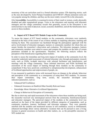 Sometimes, the national sentiment of the concerned country also comes in the way of wider use
of the modules produced in a particular language, such as in the case of Nepal. Although a large
number of Nepali people understand Hindi, but they don‟t want to use the modules unless these
are translated into Nepali language and dialects
5.1.2 Quality & User-Friendliness: The main determinants of the extent of its use in the
telecenters are the quality and user friendliness of the modules; the quality of the content,
comprehensibility of the language, and so on.
Generally, the learners are satisfied with the quality of the modules being used at the telecenters.
Learners find them of good quality, as majority of them have little exposure to high quality
modules. They also consider the content appropriate and the language used to explain the content
is also comprehensible. Majority of the modules with the „auto start‟ option are user friendly, as
the beneficiaries don‟t find any problem in operating them.
5.1.3 Utility/Relevance: The CDs on health awareness are very relevant for the village
communities. The telecenters show them to the community as a part of the health
education/awareness program. Some of them are also useful as teaching aids for self care to
prevent various forms of disabilities and diseases.
Likewise, educational CDs are effectively used to provide additional support to formal education
of the students in school as well as telecenters. Since they teach everything in a very interesting
and interactive way, they are highly appreciated by the school going children. They break the
monotony of the set curriculum used in a formal education system. CDs depicting stories, such
as the ones developed by Azim Premjee Foundation and UNICEF‟s Meena animation series are
very popular among the children; and they are the most widely viewed CDs in the telecentres.
5.1.4 Accessibility: Accessibility is examined in terms of their reach to women, youth, physically
disabled and other marginalized groups. Visits to the telecenters and meeting with telecentre
managers and the village community reveals that generally, access to the telecenters is not
restricted due to any kind of physical, social, economic disabilities; and all the beneficiaries have
access to these modules.


   6. Impact of ICT Based NFE Module Usage on the Community
To assess the impact of ICT based modules on the community, telecenters were randomly
selected on the basis of the extent of use of these modules in imparting education, teaching and
training by them. This assessment was facilitated through the participatory approach with the
active involvement of telecentre managers, learners or community members for whom they are
meant; besides the researcher‟s observation and evaluation. The telecentre managers, learners
and community members were shown various types of modules and asked to assess and compare
them on the basis of certain parameters included in the questionnaire. Therefore, the following
analysis reflects the perception of the beneficiaries regarding these modules.
In order to assess the immediate and long term impact of modules at the community level, the
researcher undertook rapid assessment of selected telecentre sites through participatory research
tools, such as FGDs, in-depth interviews with selected facilitators and beneficiaries; and
meetings with the village community. These informal interviews and FGDs facilitated the
assessment of the social impact of learning through these modules on the community to
 