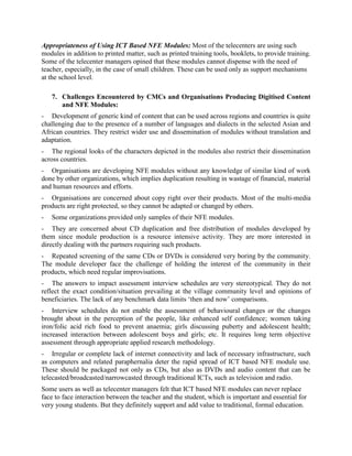 comprehend if they have positively contributed to entrepreneurship development, enhancement
of livelihood opportunities and empowerment of people, etc.
It was measured in qualitative terms with increased focus on changes in the attitude, behaviour
and perception of the community as a consequence of using these NFE modules. To measure
their impact (immediate, long term, social), the researcher developed some
indicators/parameters, such as:
-   Enhanced Self Confidence
-   Enhanced Awareness on Health & Other Socially Relevant Issues
-   Knowledge About Alternative Livelihood Opportunities
-   Change in Behaviour & Perception of Community.
But due to short stay and rapid assessment of the telecenters where these modules are being used,
the researcher received very stereotypical answers from the community, beneficiaries/learners
and telecentre managers. The perceived impact of the modules at the community level was
analysed on the basis of the inputs provided by different categories of respondents, such as
community members, learners, facilitators and telecentre managers. They were generally
satisfied with the modules and mentioned increase in self confidence; access to infotainment;
enhanced knowledge about various alternative vocations that can be pursued to earn a living;
increase in general awareness on health and other matters, etc. as the perceptible outcomes of
NFE module use.
Appropriateness of Using ICT Based NFE Modules: Most of the telecenters are using such
modules in addition to printed matter, such as printed training tools, booklets, to provide training.
Some of the telecentre managers opined that these modules cannot dispense with the need of
teacher, especially, in the case of small children. These can be used only as support mechanisms
at the school level.

    7. Challenges Encountered by CMCs and Organisations Producing Digitised Content
       and NFE Modules:
- Development of generic kind of content that can be used across regions and countries is quite
challenging due to the presence of a number of languages and dialects in the selected Asian and
African countries. They restrict wider use and dissemination of modules without translation and
adaptation.
- The regional looks of the characters depicted in the modules also restrict their dissemination
across countries.
- Organisations are developing NFE modules without any knowledge of similar kind of work
done by other organizations, which implies duplication resulting in wastage of financial, material
and human resources and efforts.
- Organisations are concerned about copy right over their products. Most of the multi-media
products are right protected, so they cannot be adapted or changed by others.
-   Some organizations provided only samples of their NFE modules.
 