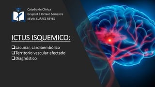 ICTUS ISQUEMICO:
Catedra de Clínica
Grupo # 3 Octavo Semestre
KEVIN SUÁREZ REYES
Lacunar, cardioembólico
Territorio vascular afectado
Diagnóstico
 