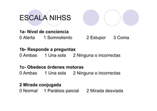 ESCALA NIHSS
1a- Nivel de conciencia
0 Alerta    1 Somnoliento      2 Estupor   3 Coma

1b- Responde a preguntas
0 Ambas   1 Una sola   2 Ninguna o incorrectas

1c- Obedece órdenes motoras
0 Ambas   1 Una sola  2 Ninguna o incorrectas

2 Mirada conjugada
0 Normal 1 Parálisis parcial   2 Mirada desviada
 