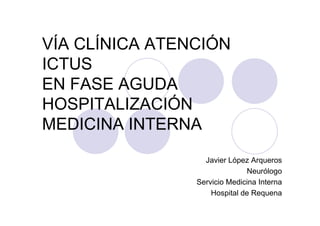 VÍA CLÍNICA ATENCIÓN
ICTUS
EN FASE AGUDA
HOSPITALIZACIÓN
MEDICINA INTERNA
                  Javier López Arqueros
                              Neurólogo
                Servicio Medicina Interna
                    Hospital de Requena
 