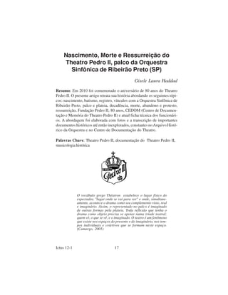 Nascimento, Morte e Ressurreição do
     Theatro Pedro II, palco da Orquestra
       Sinfônica de Ribeirão Preto (SP)
                                                   Gisele Laura Haddad

Resumo: Em 2010 foi comemorado o aniversário de 80 anos do Theatro
Pedro II. O presente artigo retrata sua história abordando os seguintes tópi-
cos: nascimento, batismo, registro, vínculos com a Orquestra Sinfônica de
Ribeirão Preto, palco e plateia, decadência, morte, abandono e protesto,
ressurreição, Fundação Pedro II, 80 anos, CEDOM (Centro de Documen-
tação e Memória do Theatro Pedro II) e atual ficha técnica dos funcionári-
os. A abordagem foi elaborada com fotos e a transcrição de importantes
documentos históricos até então inexplorados, constantes no Arquivo Histó-
rico da Orquestra e no Centro de Documentação do Theatro.

Palavras Chave: Theatro Pedro II, documentação do Theatro Pedro II,
musicologia histórica




             O vocábulo grego Théatron estabelece o lugar físico do
             espectador, "lugar onde se vai para ver" e onde, simultane-
             amente, acontece o drama como seu complemento visto, real
             e imaginário. Assim, o representado no palco é imaginado
             de outras formas pela plateia. Toda reflexão que tenha o
             drama como objeto precisa se apoiar numa tríade teatral:
             quem vê, o que se vê, e o imaginado. O teatro é um fenômeno
             que existe nos espaços do presente e do imaginário, nos tem-
             pos individuais e coletivos que se formam neste espaço.
             (Camargo, 2005)




Ictus 12-1                            17
 