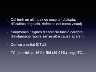 • Cal tenir un alt index de sospita (diplopia,
dificultats deglució, defectes del camp visual)
• Simptomes / signes d'alteraciò funció cerebral
d'instauració ràpida sense altre causa aparent
• Derivar a unitat ICTUS
• TC (sensibilitat 16%), RM (80-95%), angioTC...
 