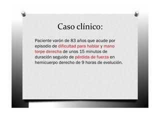 Caso clínico:
Paciente varón de 83 años que acude por
episodio de dificultad para hablar y mano
torpe derecha de unos 15 minutos de
duración seguido de pérdida de fuerza en
hemicuerpo derecho de 9 horas de evolución.
 