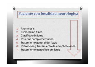 Paciente con focalidad neurologica



1.   Anamnesis
2.   Exploración física
3.   Clasificación ictus
4.   Pruebas complementarias
5.   Tratamiento general del ictus
6.   Prevención y tratamiento de complicaciones
7.   Tratamiento específico del ictus
 