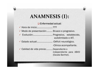 ANAMNESIS (I):
                             actual:
                 Enfermedad actual
Hora de inicio:………………...... ???
Modo de presentación:……… Brusco o progresivo.
Evolución:………………………… Progresivo, establecido,
                             autolimitado o AIT.
Estado actual:…………………... -Déficit neurológico.
                            -Clínica acompañante.
Calidad de vida previa:………. Dependiente o
                          independiente para ABVD
                          (Escala Barthel).
 