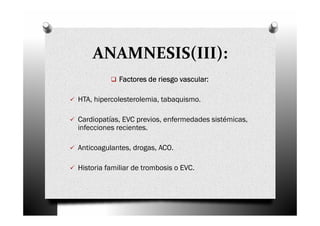 ANAMNESIS(III):
             Factores de riesgo vascular:

HTA, hipercolesterolemia, tabaquismo.

Cardiopatías, EVC previos, enfermedades sistémicas,
infecciones recientes.

Anticoagulantes, drogas, ACO.

Historia familiar de trombosis o EVC.
 