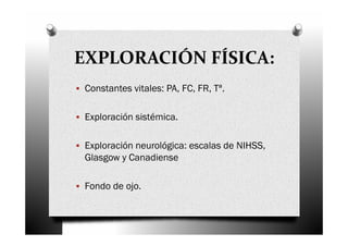 EXPLORACIÓN FÍSICA:
 Constantes vitales: PA, FC, FR, Tª.

 Exploración sistémica.

 Exploración neurológica: escalas de NIHSS,
 Glasgow y Canadiense

 Fondo de ojo.
 