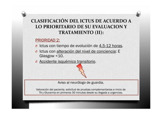 CLASIFICACIÓN DEL ICTUS DE ACUERDO A
 LO PRIORITARIO DE SU EVALUACION Y
          TRATAMIENTO (II):
 PRIORIDAD 2:
 O Ictus con tiempo de evolución de 4,5-12 horas.
 O Ictus con alteración del nivel de conciencia: E
   Glasgow <10.
 O Accidente isquémico transitorio.




                  Aviso al neurólogo de guardia.
 Valoración del paciente, solicitud de pruebas complementarias e inicio de
   TA y Glucemia en primeros 30 minutos desde su llegada a urgencias.
 
