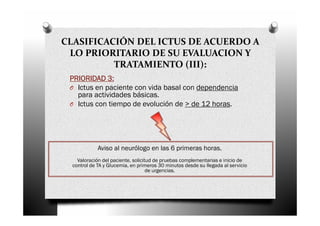 CLASIFICACIÓN DEL ICTUS DE ACUERDO A
 LO PRIORITARIO DE SU EVALUACION Y
          TRATAMIENTO (III):
 PRIORIDAD 3:
 O Ictus en paciente con vida basal con dependencia
   para actividades básicas.
 O Ictus con tiempo de evolución de > de 12 horas.




             Aviso al neurólogo en las 6 primeras horas.
    Valoración del paciente, solicitud de pruebas complementarias e inicio de
  control de TA y Glucemia, en primeros 30 minutos desde su llegada al servicio
                                    de urgencias.
 
