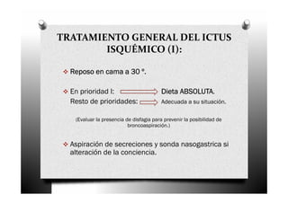 TRATAMIENTO GENERAL DEL ICTUS
        ISQUÉMICO (I):

  Reposo en cama a 30 º.

  En prioridad I:                              ABSOLUTA.
                                         Dieta ABSOLUTA
  Resto de prioridades:                  Adecuada a su situación.

   (Evaluar la presencia de disfagia para prevenir la posibilidad de
                          broncoaspiración.)


  Aspiración de secreciones y sonda nasogastrica si
  alteración de la conciencia.
 