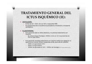 TRATAMIENTO GENERAL DEL
  ICTUS ISQUÉMICO (II):
VENTILACIÓN:
VENTILACIÓN
 •   Si Sat de 02 < 92%: O2 con GN o mascarilla VMK
 •   Si compromiso de la vía aérea se procederá a Intubación y el soporte
     ventilatorio.

FLUIDOTERAPIA:
FLUIDOTERAPIA
 O   Si el paciente está en dieta absoluta y no precisa tratamiento con
     insulina:
     •   Se utilizará Suero Fisiológico: 2000cc al día con 10 mequivalentes de
         CLK en cada 500cc.

 O   Si el paciente necesita tratamiento con insulina habrá que asegurar un
     aporte de al menos 100 gr. de glucosa al día, para ello se utilizará:
     •   2000 cc de glucosado al 5%
     •   2000 cc de glucosalino
     •   1000cc de glucosado al 10% + 1000cc de fisiológico (con el aporte adecuado de CLK)
 