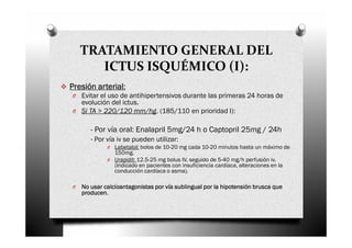 TRATAMIENTO GENERAL DEL
       ICTUS ISQUÉMICO (I):
Presión arterial:
O Evitar el uso de antihipertensivos durante las primeras 24 horas de
  evolución del ictus.
O Si TA > 220/120 mm/hg. (185/110 en prioridad I):


       - Por vía oral: Enalapril 5mg/24 h o Captopril 25mg / 24h
       - Por vía iv se pueden utilizar:
             O Labetalol: bolos de 10-20 mg cada 10-20 minutos hasta un máximo de
               150mg.
             O Urapidil: 12.5-25 mg bolus IV, seguido de 5-40 mg/h perfusión iv.
               (Indicado en pacientes con insuficiencia cardíaca, alteraciones en la
               conducción cardíaca o asma).

O   No usar calcioantagonistas por vía sublingual por la hipotensión brusca que
    producen.
 