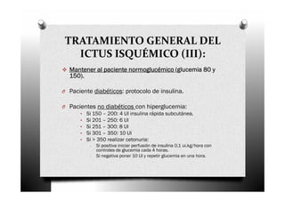 TRATAMIENTO GENERAL DEL
   ICTUS ISQUÉMICO (III):
   Mantener al paciente normoglucémico (glucemia 80 y
   150).
   150).

O Paciente diabéticos: protocolo de insulina.

O Pacientes no diabéticos con hiperglucemia:
      • Si 150 – 200: 4 UI insulina rápida subcutánea.
      • Si 201 – 250: 6 UI
      • Si 251 – 300: 8 UI
      • Si 301 – 350: 10 UI
      • Si > 350 realizar cetonuria:
           -   Si positiva iniciar perfusión de insulina 0.1 ui.kg/hora con
               controles de glucemia cada 4 horas.
           -   Si negativa poner 10 UI y repetir glucemia en una hora.
 