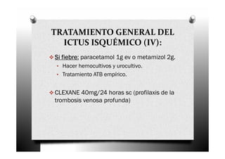 TRATAMIENTO GENERAL DEL
  ICTUS ISQUÉMICO (IV):
Si fiebre paracetamol 1g ev o metamizol 2g.
   fiebre:
 • Hacer hemocultivos y urocultivo.
 • Tratamiento ATB empírico.


CLEXANE 40mg/24 horas sc (profilaxis de la
trombosis venosa profunda)
 