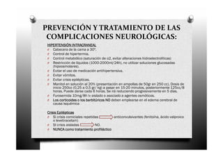 PREVENCIÓN Y TRATAMIENTO DE LAS
 COMPLICACIONES NEUROLÓGICAS:
 HIPERTENSIÓN INTRACRANEAL
 O Cabecera de la cama a 30º.
 O Control de hipertermia.
 O Control metabólico (saturación de o2, evitar alteraciones hidroelectrolíticas)
 O Restricción de líquidos (1000-2000ml/24h), no utilizar soluciones glucosadas
    (hipoosmolares).
 O Evitar el uso de medicación antihipertensiva.
 O Evitar vómitos.
 O Evitar crisis epilépticas.
 O Manitol en solución al 20% (presentación en ampollas de 50gr en 250 cc). Dosis de
    inicio 250cc (0,25 a 0,5 gr/ kg) a pasar en 15-20 minutos, posteriormente 125cc/8
    horas. Puede darse cada 6 horas. Se irá reduciendo progresivamente en 5 días.
 O Furosemida 10mg/8h iv aislado o asociado a agentes osmóticos.
 O Los corticoides o los barbitúricos NO deben emplearse en el edema cerebral de
    causa isquémica

 Crisis Epilépticas
 O Si crisis comiciales repetidas      anticonvulsivantes (fenitoína, ácido valproico
     o levetiracetam)
 O SI crisis aisladas          NO.
 O NUNCA como tratamiento profiláctico
 