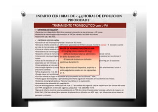 INFARTO CEREBRAL DE < 4,5 HORAS DE EVOLUCION
                PRIORIDAD I:
                         TRATAMIENTO TROMBOLÍTICO con t -PA
   CRITERIOS DE INCLUSIÓN
•Pacientes con diagnóstico de infarto cerebral y duración de los síntomas <4,5 horas.
•Ausencia de hemorragia intracraneal en la TAC de cráneo o en RMN de cráneo.
•Edad entre 18 y 80 años.
    CRITERIOS DE EXCLUSIÓN
•Duración de los síntomas imprecisa o mayor de 4,5 horas
•Clínica de infarto cerebral con déficit leve (gravedad del ICTUS evaluada mediante NIHSS < 4 (excepto cuando
se trate de hemianopsia o afasia aislada- o rápida mejoría clínica).
•Clínica de infarto cerebral con déficit grave ADMINISTRACIÓN DE rtPA
                                    PAUTA DE >25 puntos en escala NIHSS.
                                      0.9 mg/kg (dosis máxima 90 mg):
•Antecedente de hemorragia intracraneal
•Sospecha clínica de hemorragia subaracnoideadosis totalTAC administra craneal normal.
                                        -10% de la a pesar de se craneal o RMN
•Intervención neuroquirúrgica intracraneal, traumatismo craneoencefálico o infarto cerebral en los últimos 3
                                    en bolo durante 1min
meses
                                        -El resto de la dosis en infusión
•Cifras de TA elevadas en el momento del tratamiento. TAS >185mmHg o TAD>110mmHg (en 3 ocasiones
                                    continua durante 1h
separadas por 10 minutos o que requiera tratamiento IV continuo).
•Crisis epiléptica al inicio del infarto cerebral
•Hemorragia digestiva o urinariaNo se administrará heparina, aspirina o
                                     en los últimos 21 díasAntecedente de malformación arteriovenosa, tumor o
aneurisma cerebral.                 anticoagulantes orales en las siguientes
•Cifras de glucemia < de 50 mg/dl o > de 400 mg/dl.
                                    24 h.
•Cirugía mayor en los últimos 14 días o punción lumbar en los últimos 7 días.
•Punción arterial en lugar no accesible a la compresión en los últimos 7 días.
•Infarto agudo de miocardio o pericarditis post-infarto agudo de miocardio en los últimos tres meses.
•Evidencia de sangrado activo a fractura traumática en la exploración.
•Antecedente de alteración en coagulación.
•Uso de anticoagulantes orales con INR > de 1.7 en análisis de urgencia, uso de heparina en las últimas 48 horas
con TTPA alargado en análisis de urgencia, plaquetas < de 100.000/ mm3
•Signos de infarto cerebral extenso establecido en TAC de cráneo (hipodensidad extensa o efecto de masa) o en
RNM DWI / PWI de cráneo (área extensa de alteración en difusión con ADC bajo y sin diferencias entre áreas de
perfusión y difusión).
 