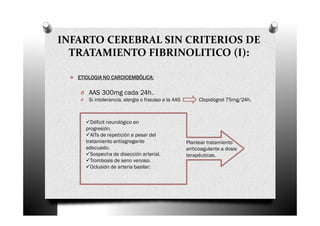 INFARTO CEREBRAL SIN CRITERIOS DE
  TRATAMIENTO FIBRINOLITICO (I):

   ETIOLOGIA NO CARDIOEMBÓLICA:

    O AAS 300mg cada 24h.
    O    Si intolerancia, alergia o fracaso a la AAS        Clopidogrel 75mg/24h.



          Déficit neurológico en
        progresión.
          AITs de repetición a pesar del
        tratamiento antiagregante                      Plantear tratamiento
        adecuado.                                      anticoagulante a dosis
          Sospecha de disección arterial.              terapéuticas.
          Trombosis de seno venoso.
          Oclusión de arteria basilar:
 