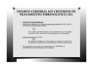 INFARTO CEREBRAL SIN CRITERIOS DE
  TRATAMIENTO FIBRINOLITICO (II):

   ETIOLOGIA CARDIOEMBÓLICA
   Infartos que afectan a un territorio parcial de la ACM (tipo PACI, LACI) o
   al territorio vertebrobasilar (POCI):


           Si no existe contraindicación y tras comentarlo con neurología,
           se podría iniciar tratamiento anticoagulante en fase aguda.

   Infartos extensos (tipo TACI):

           Se puede anticoagular en fase aguda con heparina sódica EV y
           se aplicará el tratamiento antitrombótico descrito previamente

   Si el paciente se encuentra en tratamiento con SINTROM, se
   COMENTARÁ CON NEURÓLOGO DE GUARDIA.
 