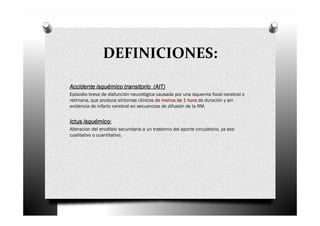 DEFINICIONES:
.
Accidente isquémico transitorio (AIT)
Episodio breve de disfunción neurológica causada por una isquemia focal cerebral o
retiniana, que produce síntomas clínicos de menos de 1 hora de duración y sin
evidencia de infarto cerebral en secuencias de difusión de la RM.


Ictus isquémico:
Alteracion del encéfalo secundaria a un trastorno del aporte circulatorio, ya sea
cualitativo o cuantitativo.
 