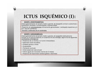 ICTUS ISQUÉMICO (I):
    INFARTO ATEROTROMBÓTICO:
Infarto generalmente de tamaño medio o grande, de topografía cortical o subcortical y
localización carotidea o vertebrobasilar. Imprescindible:
-Presencia de arterioesclerosis clínicamente generalizada ( cardiopatía isquémica y/o
enf. vascular periférica)
-Oclusión o estenosis de art cerebrales.

    INFARTO CARDIOEMBÓLICO:
Infarto generalmente de tamaño medio o grande, de topografía habitualmente
cortical, en el que se evidencia, en ausencia de otra etiología, alguna de las siguientes
cardiopatías embolígenas:
• Presencia de un trombo o un tumor intracardiaco.
• Estenosis mitral reumática.
• Prótesis aórtica o mitral.
• Endocarditis.
• Fibrilación auricular
• Enfermedad del nodo sinusal
• Infarto agudo de miocardio (menos de 3 meses)
• Presencia de hipocinesia cardiaca global o discinesia
 