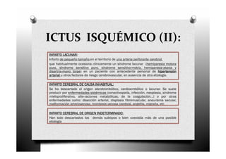 ICTUS ISQUÉMICO (II):
          LACUNAR:
INFARTO LACUNAR:
Infarto de pequeño tamaño en el territorio de una arteria perforante cerebral,
que habitualmente ocasiona clínicamente un síndrome lacunar (hemiparesia motora
pura, síndrome sensitivo puro, síndrome sensitivo-motriz, hemiparesia-ataxia y
disartria-mano torpe) en un paciente con antecedente personal de hipertensión
arterial u otros factores de riesgo cerebrovascular, en ausencia de otra etiología.

INFARTO CEREBRAL DE CAUSA INHABITUAL:
                                INHABITUAL:
Se ha descartado el origen aterotrombótico, cardioembólico o lacunar. Se suele
producir por enfermedades sistémicas (conectivopatía, infección, neoplasia, síndrome
mieloproliferativo, alte-raciones metabólicas, de la coagulación…) o por otras
enfermedades como: disección arterial, displasia fibromuscular, aneurisma sacular,
malformación arteriovenosa, trombosis venosa cerebral, angeítis, migraña, etc

                           INDETERMINADO:
INFARTO CEREBRAL DE ORIGEN INDETERMINADO:
Han sido descartados los demás subtipos o bien coexistía más de una posible
etiología
 