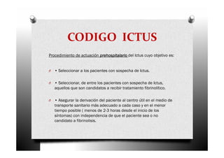 CODIGO ICTUS
Procedimiento de actuación prehospitalario del Ictus cuyo objetivo es:


O   • Seleccionar a los pacientes con sospecha de Ictus.

O   • Seleccionar, de entre los pacientes con sospecha de Ictus,
    aquellos que son candidatos a recibir tratamiento fibrinolítico.

O   • Asegurar la derivación del paciente al centro útil en el medio de
    transporte sanitario más adecuado a cada caso y en el menor
    tiempo posible ( menos de 2-3 horas desde el inicio de los
    síntomas) con independencia de que el paciente sea o no
    candidato a fibrinolisis.
 