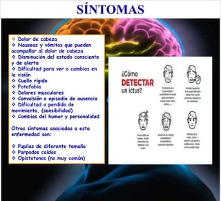 SÍNTOMAS
 Dolor de cabeza
 Nauseas y vómitos que pueden
acompañar al dolor de cabeza
 Disminución del estado consciente
y de alerta
 Dificultad para ver o cambios en
la visión
 Cuello rígido
 Fotofobia
 Dolores musculares
 Convulsión o episodio de ausencia
 Dificultad o perdida de
movimiento, (sensibilidad)
 Cambios del humor y personalidad
Otros síntomas asociados a esta
enfermedad son:
 Pupilas de diferente tamaño
 Parpados caídos
 Opistotonos (no muy común)
 