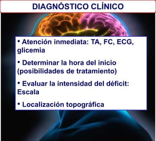 DIAGNÓSTICO CLÍNICO
• Atención inmediata: TA, FC, ECG,
glicemia
• Determinar la hora del inicio
(posibilidades de tratamiento)
• Evaluar la intensidad del déficit:
Escala
• Localización topográfica
 