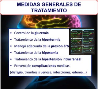 • Control de la glucemia
• Tratamiento de la hipertermia
• Manejo adecuado de la presión arterial
• Tratamiento de la hipoxemia
• Tratamiento de la hipertensión intracraneal
• Prevención complicaciones médicas
(disfagia, trombosis venosa, infecciones, edema...)
MEDIDAS GENERALES DE
TRATAMIENTO
 