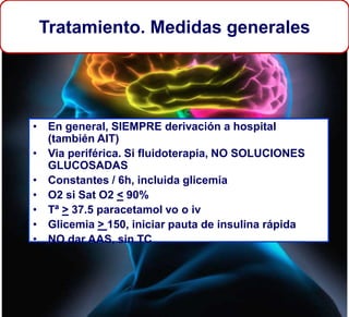 Tratamiento. Medidas generales
• En general, SIEMPRE derivación a hospital
(también AIT)
• Via periférica. Si fluidoterapia, NO SOLUCIONES
GLUCOSADAS
• Constantes / 6h, incluida glicemia
• O2 si Sat O2 < 90%
• Tª > 37.5 paracetamol vo o iv
• Glicemia > 150, iniciar pauta de insulina rápida
• NO dar AAS, sin TC
 